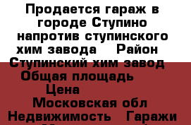 Продается гараж в городе Ступино,напротив ступинского хим-завода. › Район ­ Ступинский хим-завод. › Общая площадь ­ 16 › Цена ­ 500 000 - Московская обл. Недвижимость » Гаражи   . Московская обл.